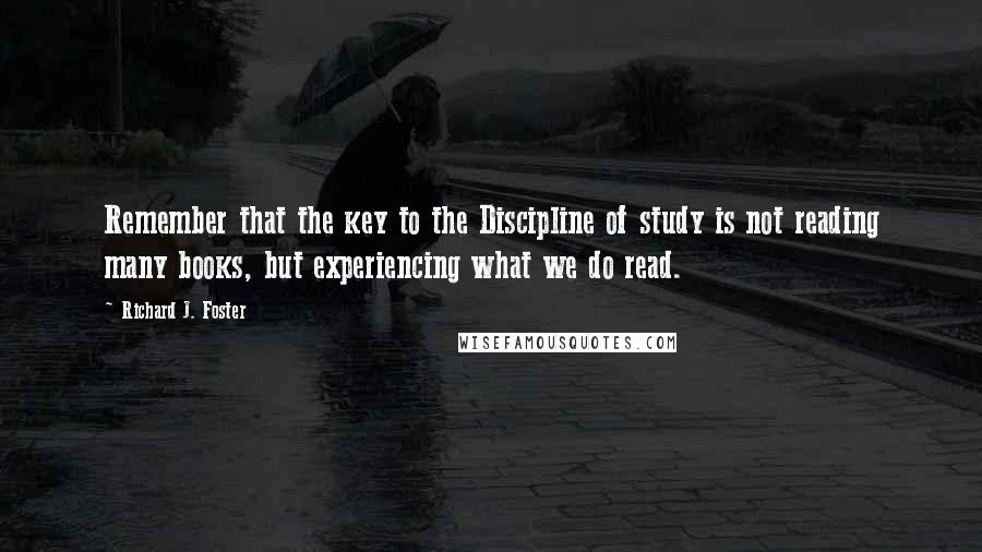 Richard J. Foster Quotes: Remember that the key to the Discipline of study is not reading many books, but experiencing what we do read.