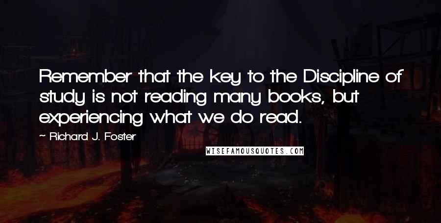 Richard J. Foster Quotes: Remember that the key to the Discipline of study is not reading many books, but experiencing what we do read.