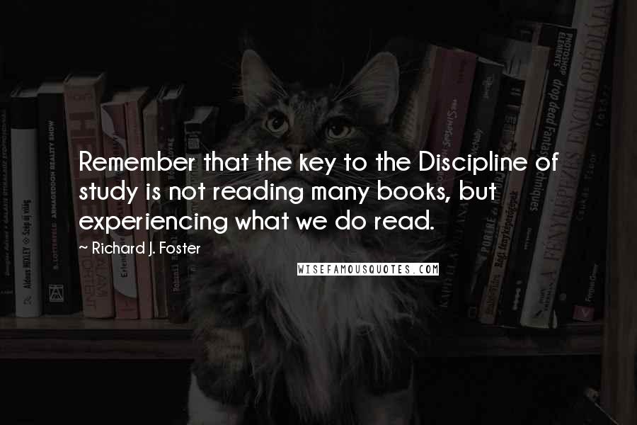 Richard J. Foster Quotes: Remember that the key to the Discipline of study is not reading many books, but experiencing what we do read.