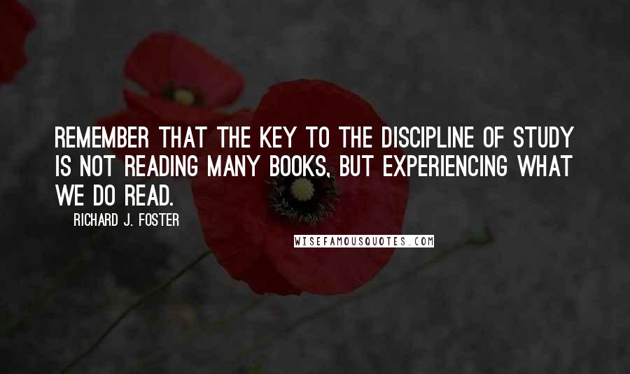 Richard J. Foster Quotes: Remember that the key to the Discipline of study is not reading many books, but experiencing what we do read.