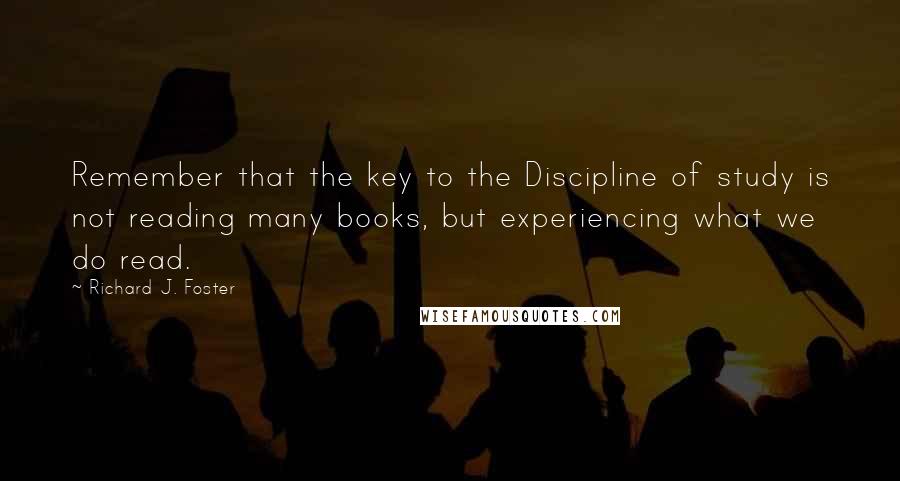 Richard J. Foster Quotes: Remember that the key to the Discipline of study is not reading many books, but experiencing what we do read.