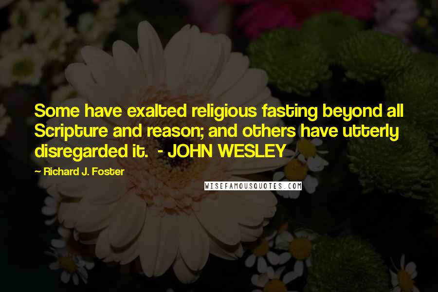 Richard J. Foster Quotes: Some have exalted religious fasting beyond all Scripture and reason; and others have utterly disregarded it.  - JOHN WESLEY