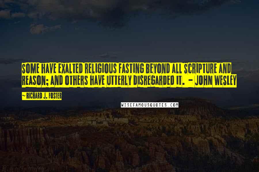 Richard J. Foster Quotes: Some have exalted religious fasting beyond all Scripture and reason; and others have utterly disregarded it. - JOHN WESLEY