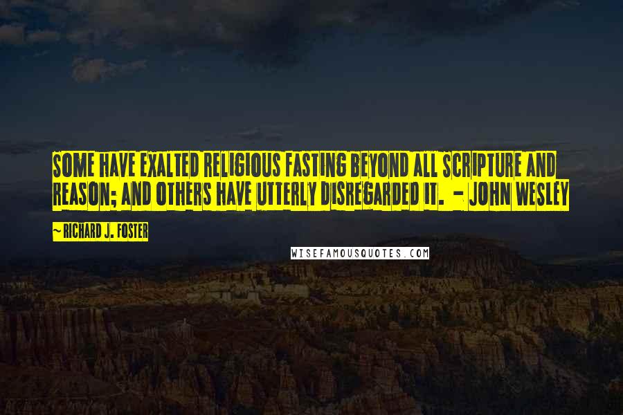 Richard J. Foster Quotes: Some have exalted religious fasting beyond all Scripture and reason; and others have utterly disregarded it.  - JOHN WESLEY