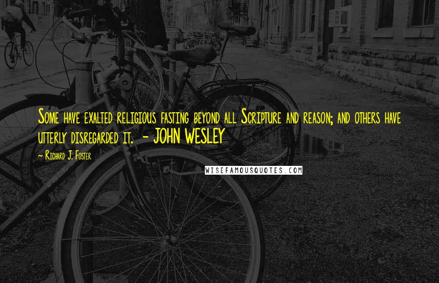 Richard J. Foster Quotes: Some have exalted religious fasting beyond all Scripture and reason; and others have utterly disregarded it.  - JOHN WESLEY