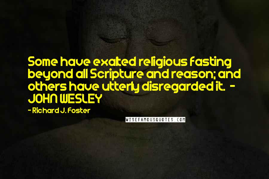 Richard J. Foster Quotes: Some have exalted religious fasting beyond all Scripture and reason; and others have utterly disregarded it.  - JOHN WESLEY