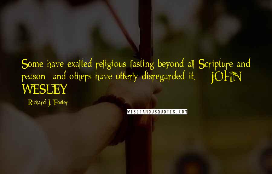 Richard J. Foster Quotes: Some have exalted religious fasting beyond all Scripture and reason; and others have utterly disregarded it.  - JOHN WESLEY