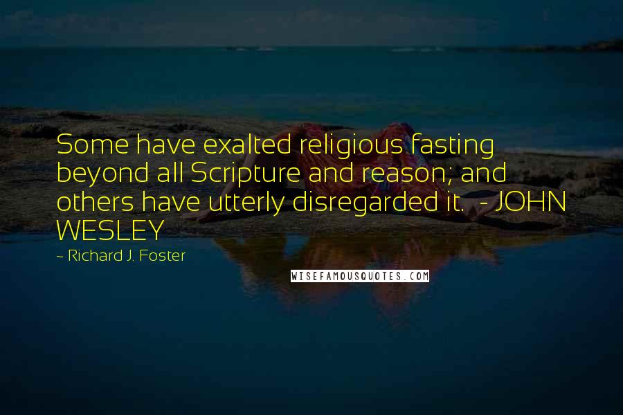 Richard J. Foster Quotes: Some have exalted religious fasting beyond all Scripture and reason; and others have utterly disregarded it.  - JOHN WESLEY