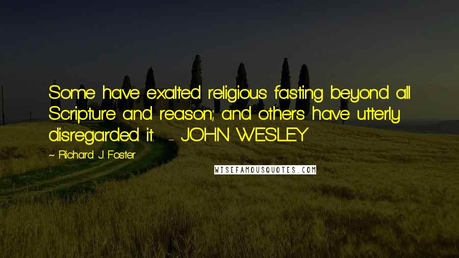 Richard J. Foster Quotes: Some have exalted religious fasting beyond all Scripture and reason; and others have utterly disregarded it.  - JOHN WESLEY