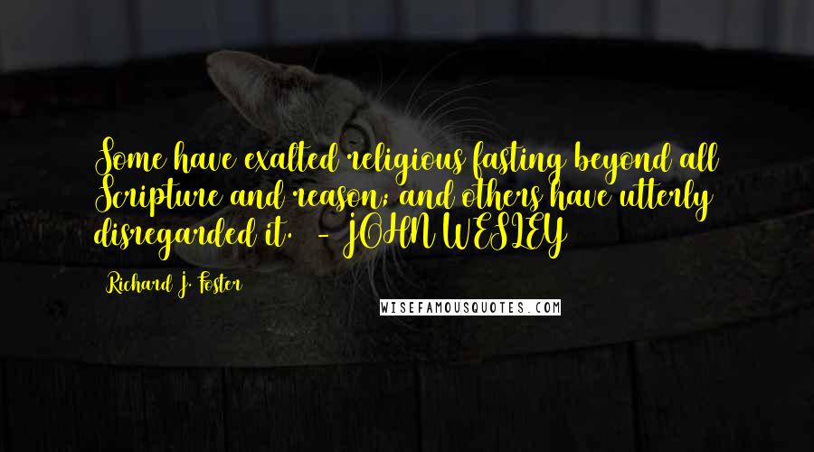 Richard J. Foster Quotes: Some have exalted religious fasting beyond all Scripture and reason; and others have utterly disregarded it.  - JOHN WESLEY