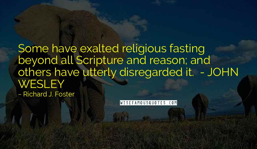 Richard J. Foster Quotes: Some have exalted religious fasting beyond all Scripture and reason; and others have utterly disregarded it. - JOHN WESLEY