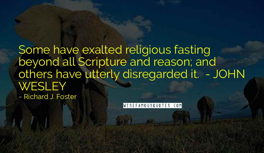 Richard J. Foster Quotes: Some have exalted religious fasting beyond all Scripture and reason; and others have utterly disregarded it.  - JOHN WESLEY