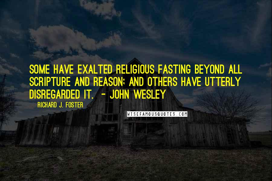 Richard J. Foster Quotes: Some have exalted religious fasting beyond all Scripture and reason; and others have utterly disregarded it.  - JOHN WESLEY