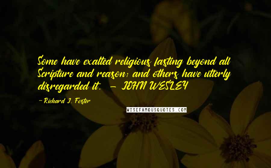 Richard J. Foster Quotes: Some have exalted religious fasting beyond all Scripture and reason; and others have utterly disregarded it.  - JOHN WESLEY