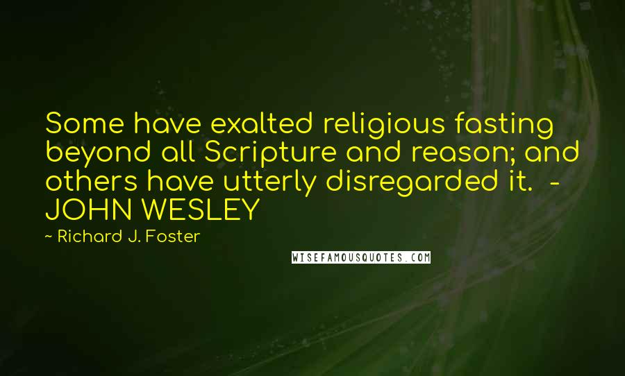 Richard J. Foster Quotes: Some have exalted religious fasting beyond all Scripture and reason; and others have utterly disregarded it.  - JOHN WESLEY