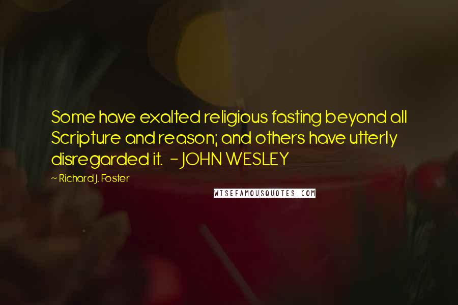 Richard J. Foster Quotes: Some have exalted religious fasting beyond all Scripture and reason; and others have utterly disregarded it.  - JOHN WESLEY