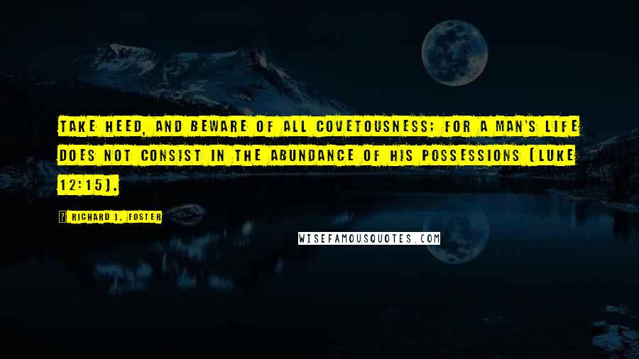 Richard J. Foster Quotes: Take heed, and beware of all covetousness; for a man's life does not consist in the abundance of his possessions (Luke 12:15).