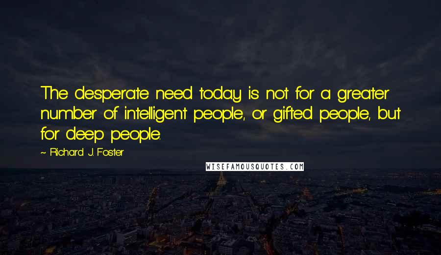 Richard J. Foster Quotes: The desperate need today is not for a greater number of intelligent people, or gifted people, but for deep people.