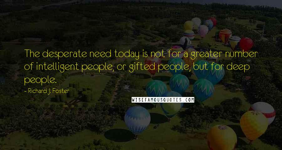 Richard J. Foster Quotes: The desperate need today is not for a greater number of intelligent people, or gifted people, but for deep people.