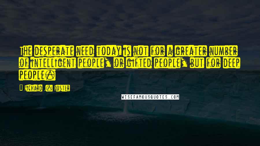 Richard J. Foster Quotes: The desperate need today is not for a greater number of intelligent people, or gifted people, but for deep people.