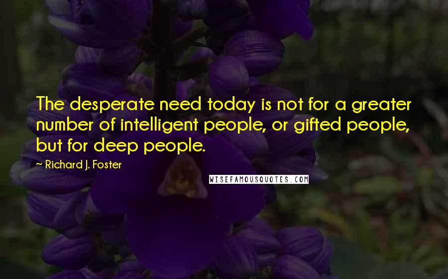 Richard J. Foster Quotes: The desperate need today is not for a greater number of intelligent people, or gifted people, but for deep people.