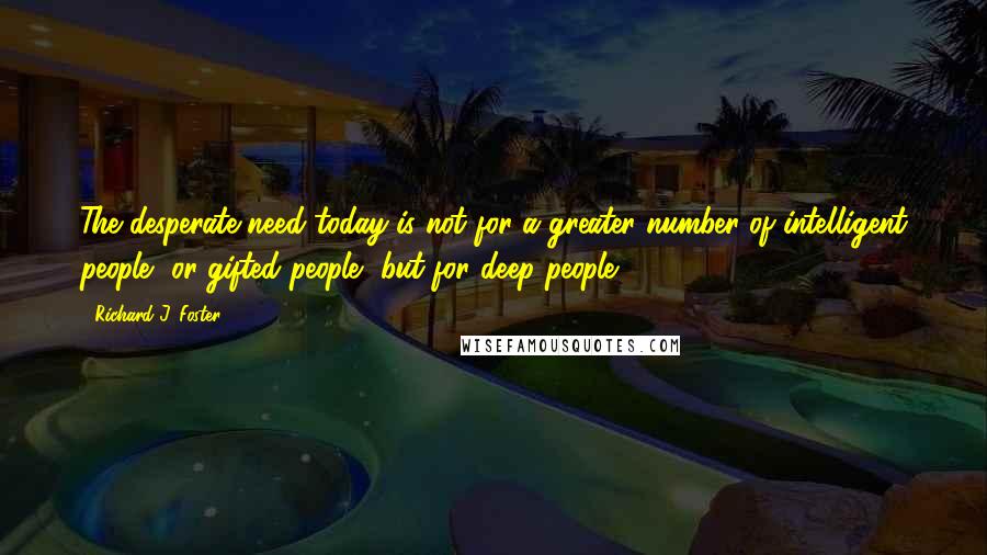 Richard J. Foster Quotes: The desperate need today is not for a greater number of intelligent people, or gifted people, but for deep people.