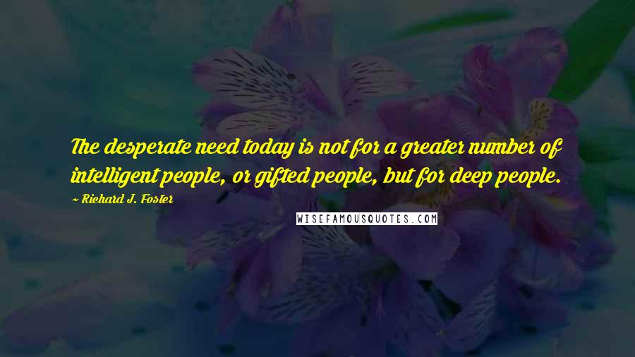 Richard J. Foster Quotes: The desperate need today is not for a greater number of intelligent people, or gifted people, but for deep people.