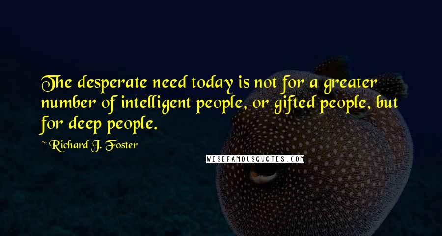 Richard J. Foster Quotes: The desperate need today is not for a greater number of intelligent people, or gifted people, but for deep people.