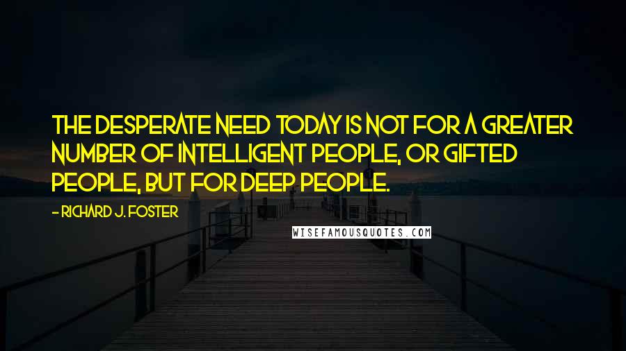 Richard J. Foster Quotes: The desperate need today is not for a greater number of intelligent people, or gifted people, but for deep people.