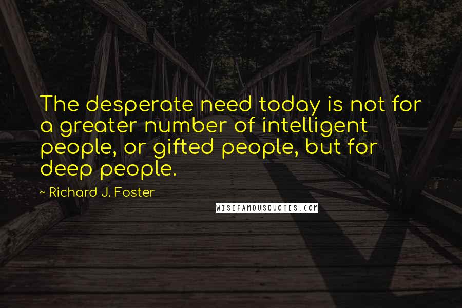 Richard J. Foster Quotes: The desperate need today is not for a greater number of intelligent people, or gifted people, but for deep people.