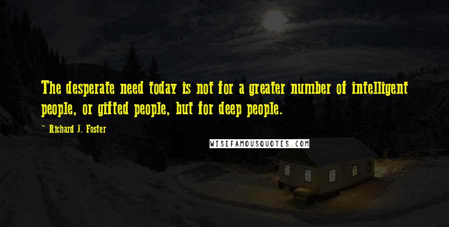 Richard J. Foster Quotes: The desperate need today is not for a greater number of intelligent people, or gifted people, but for deep people.