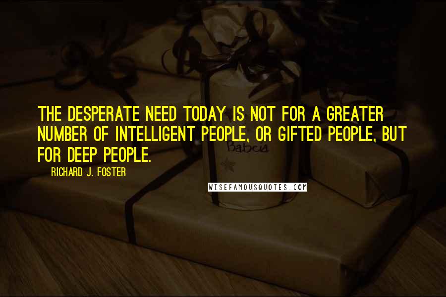 Richard J. Foster Quotes: The desperate need today is not for a greater number of intelligent people, or gifted people, but for deep people.