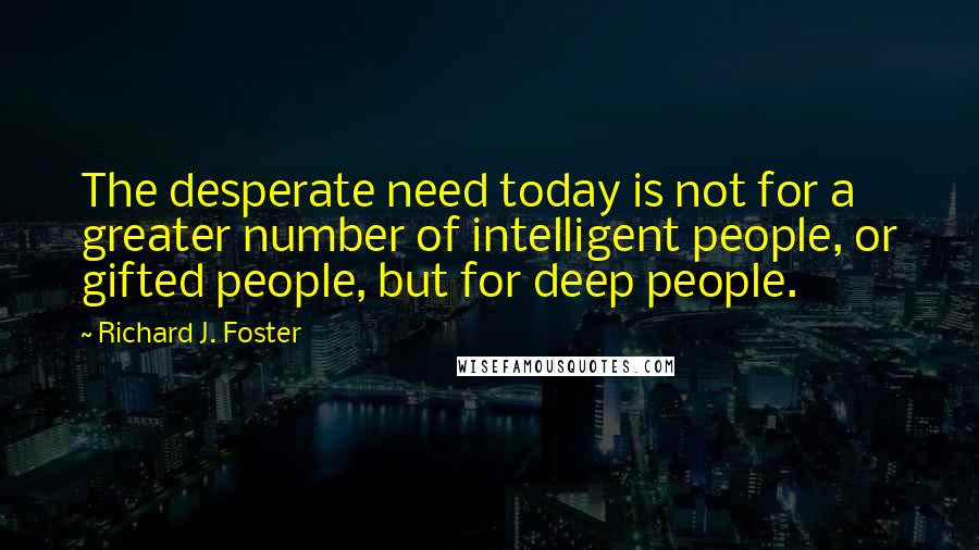 Richard J. Foster Quotes: The desperate need today is not for a greater number of intelligent people, or gifted people, but for deep people.