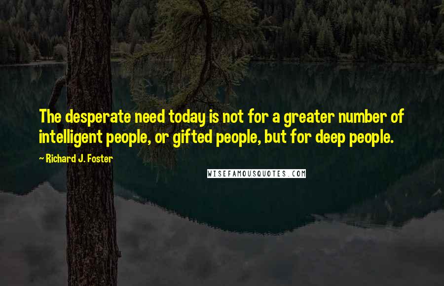 Richard J. Foster Quotes: The desperate need today is not for a greater number of intelligent people, or gifted people, but for deep people.