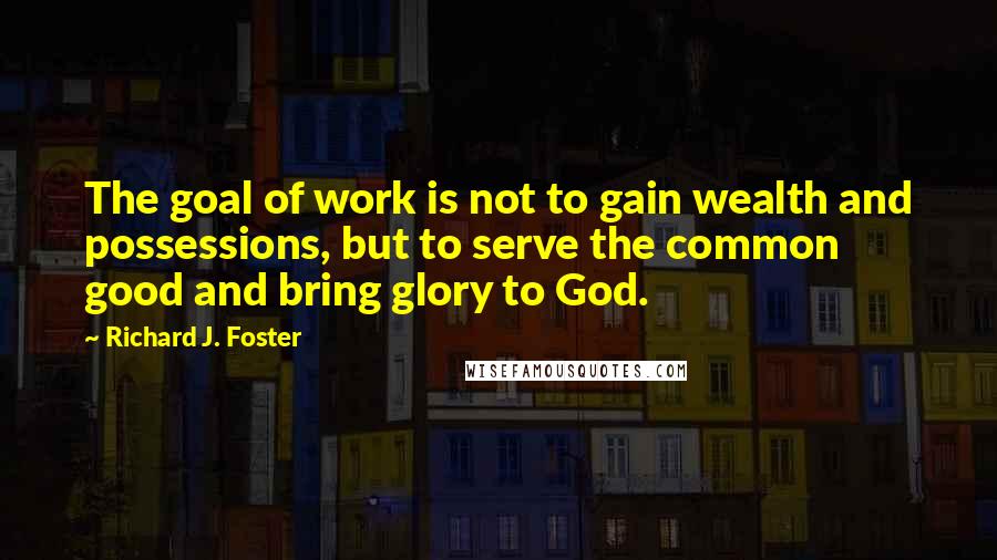 Richard J. Foster Quotes: The goal of work is not to gain wealth and possessions, but to serve the common good and bring glory to God.