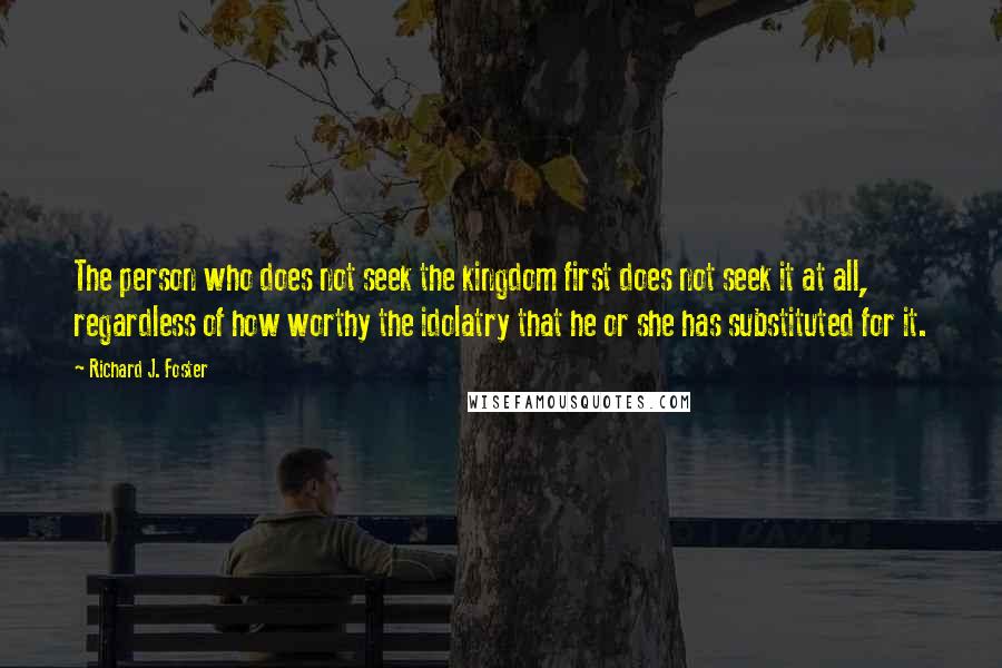 Richard J. Foster Quotes: The person who does not seek the kingdom first does not seek it at all, regardless of how worthy the idolatry that he or she has substituted for it.