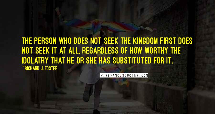 Richard J. Foster Quotes: The person who does not seek the kingdom first does not seek it at all, regardless of how worthy the idolatry that he or she has substituted for it.