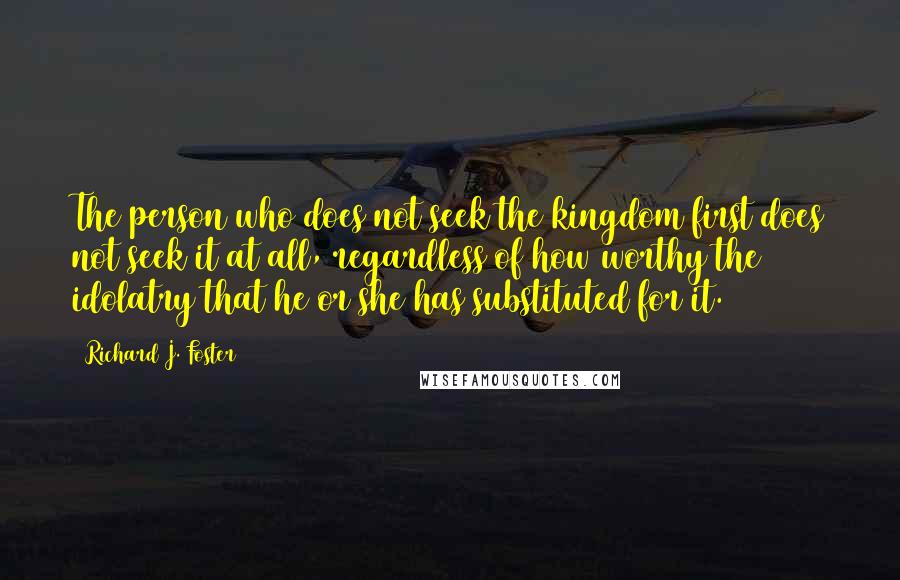 Richard J. Foster Quotes: The person who does not seek the kingdom first does not seek it at all, regardless of how worthy the idolatry that he or she has substituted for it.