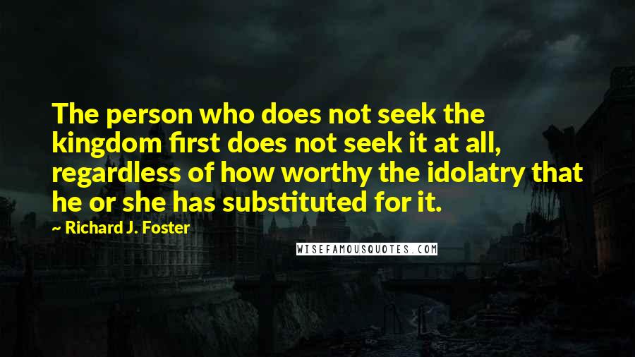 Richard J. Foster Quotes: The person who does not seek the kingdom first does not seek it at all, regardless of how worthy the idolatry that he or she has substituted for it.