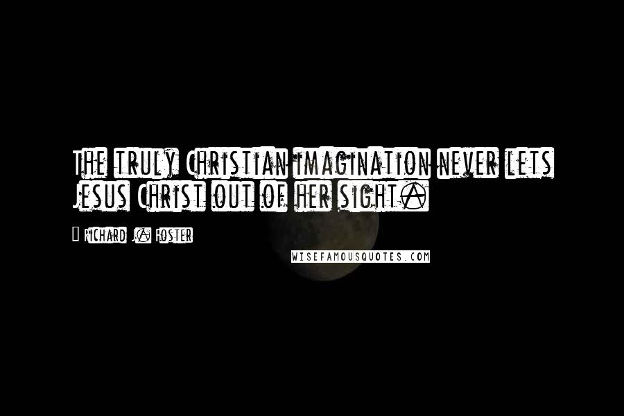 Richard J. Foster Quotes: The truly Christian imagination never lets Jesus Christ out of her sight.