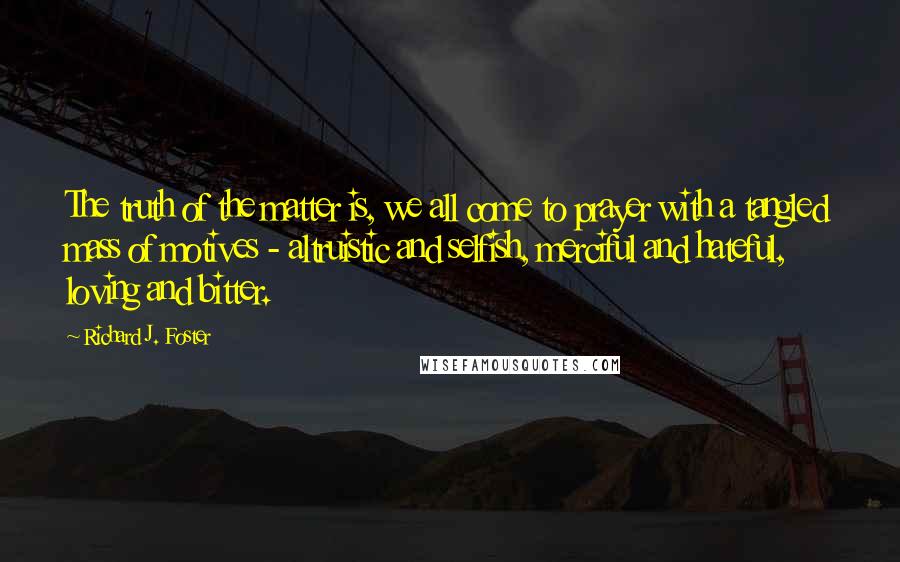 Richard J. Foster Quotes: The truth of the matter is, we all come to prayer with a tangled mass of motives - altruistic and selfish, merciful and hateful, loving and bitter.