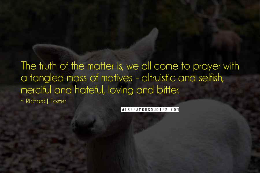 Richard J. Foster Quotes: The truth of the matter is, we all come to prayer with a tangled mass of motives - altruistic and selfish, merciful and hateful, loving and bitter.