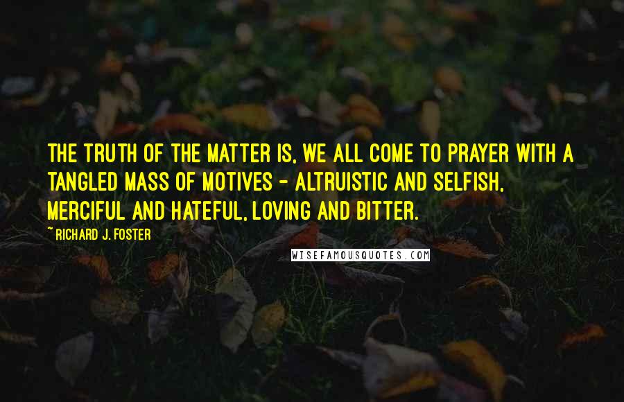 Richard J. Foster Quotes: The truth of the matter is, we all come to prayer with a tangled mass of motives - altruistic and selfish, merciful and hateful, loving and bitter.