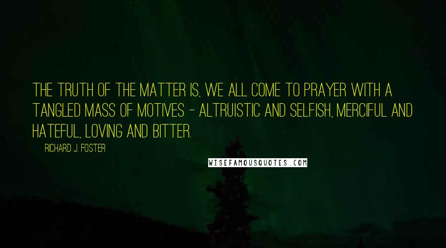 Richard J. Foster Quotes: The truth of the matter is, we all come to prayer with a tangled mass of motives - altruistic and selfish, merciful and hateful, loving and bitter.