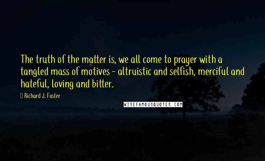 Richard J. Foster Quotes: The truth of the matter is, we all come to prayer with a tangled mass of motives - altruistic and selfish, merciful and hateful, loving and bitter.
