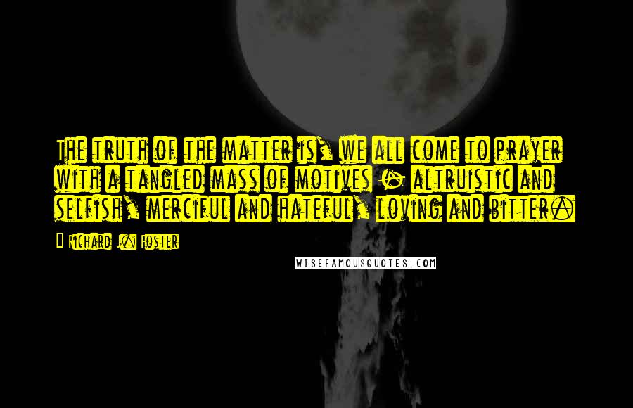 Richard J. Foster Quotes: The truth of the matter is, we all come to prayer with a tangled mass of motives - altruistic and selfish, merciful and hateful, loving and bitter.