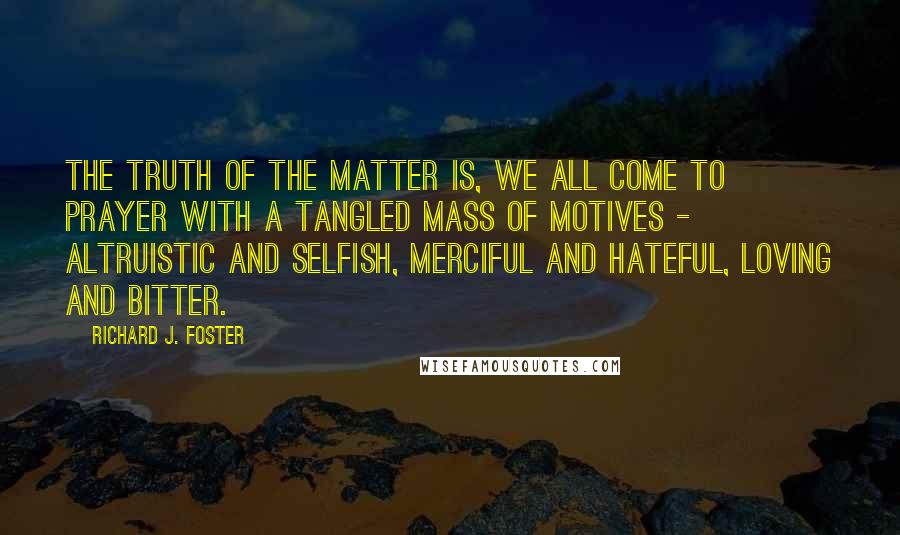 Richard J. Foster Quotes: The truth of the matter is, we all come to prayer with a tangled mass of motives - altruistic and selfish, merciful and hateful, loving and bitter.