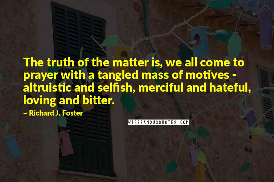 Richard J. Foster Quotes: The truth of the matter is, we all come to prayer with a tangled mass of motives - altruistic and selfish, merciful and hateful, loving and bitter.