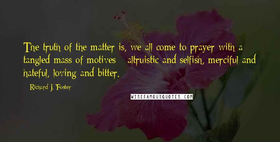 Richard J. Foster Quotes: The truth of the matter is, we all come to prayer with a tangled mass of motives - altruistic and selfish, merciful and hateful, loving and bitter.