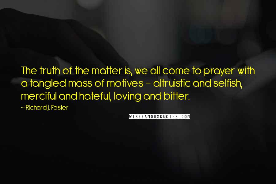 Richard J. Foster Quotes: The truth of the matter is, we all come to prayer with a tangled mass of motives - altruistic and selfish, merciful and hateful, loving and bitter.